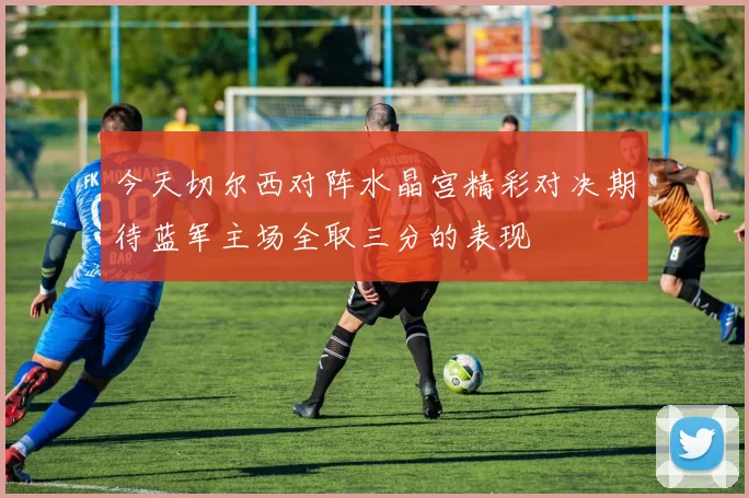 今天切尔西对阵水晶宫精彩对决期待蓝军主场全取三分的表现