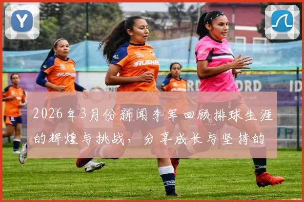 2026年3月份新闻李军回顾排球生涯的辉煌与挑战，分享成长与坚持的故事