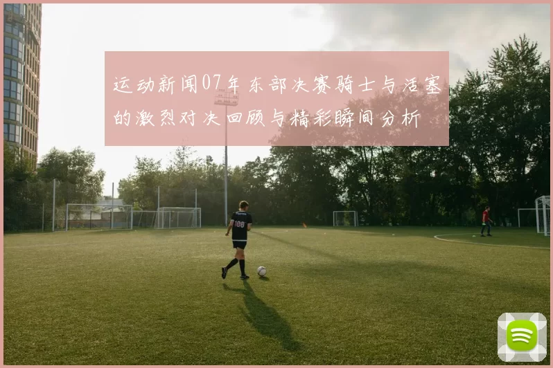 运动新闻07年东部决赛骑士与活塞的激烈对决回顾与精彩瞬间分析