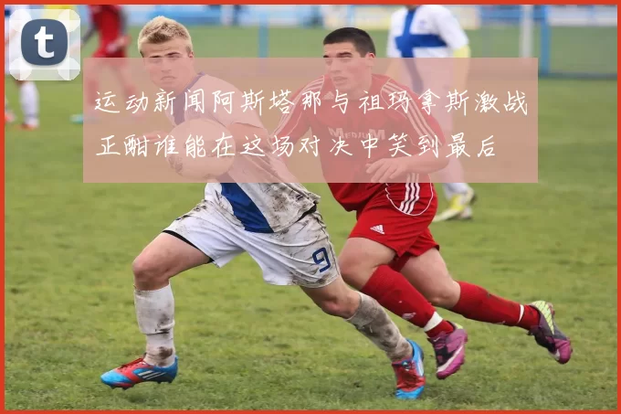 运动新闻阿斯塔那与祖玛拿斯激战正酣谁能在这场对决中笑到最后