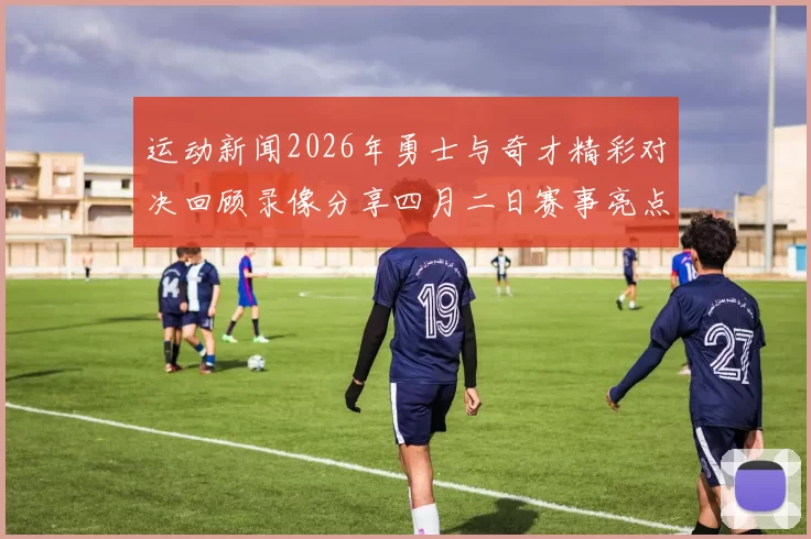 运动新闻2026年勇士与奇才精彩对决回顾录像分享四月二日赛事亮点解析